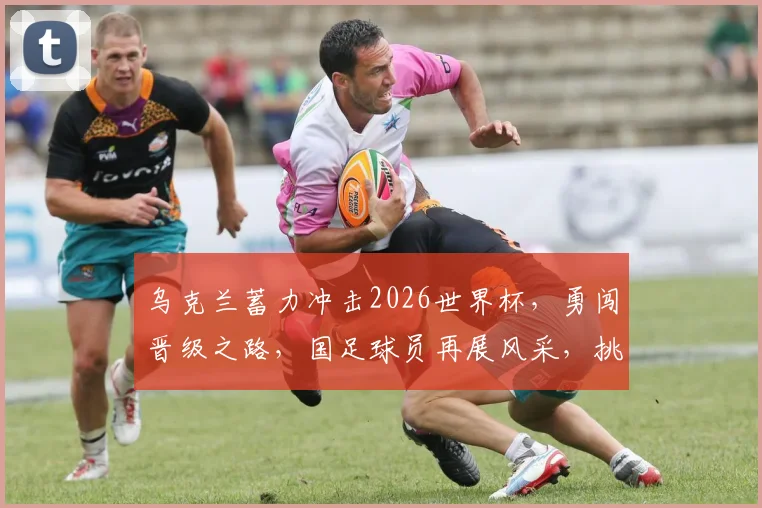 乌克兰蓄力冲击2026世界杯，勇闯晋级之路，国足球员再展风采，挑战无限