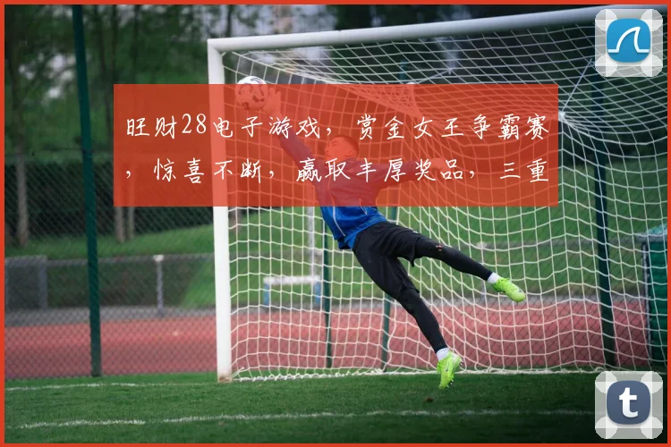 旺财28电子游戏，赏金女王争霸赛，惊喜不断，赢取丰厚奖品，三重福利等你来