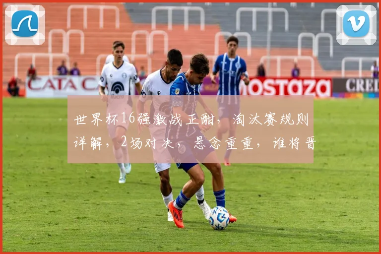 世界杯16强激战正酣，淘汰赛规则详解，2场对决，悬念重重，谁将晋级8强