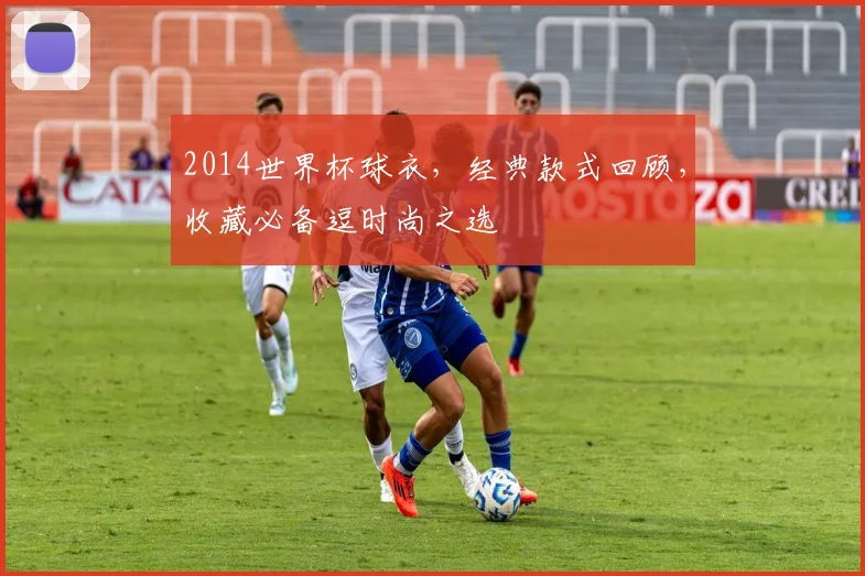 2014世界杯球衣，经典款式回顾，收藏必备逗时尚之选