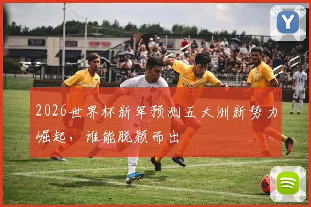 2026世界杯新军预测五大洲新势力崛起，谁能脱颖而出