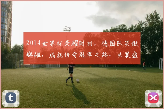 2014世界杯荣耀时刻，德国队笑傲群雄，成就传奇冠军之路，共襄盛举