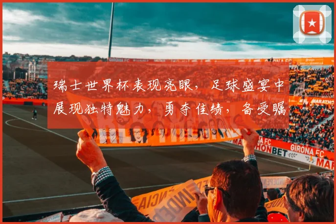 瑞士世界杯表现亮眼，足球盛宴中展现独特魅力，勇夺佳绩，备受瞩目，值得期待。