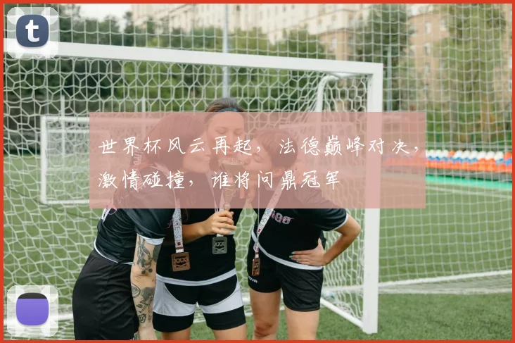 世界杯风云再起，法德巅峰对决，激情碰撞，谁将问鼎冠军