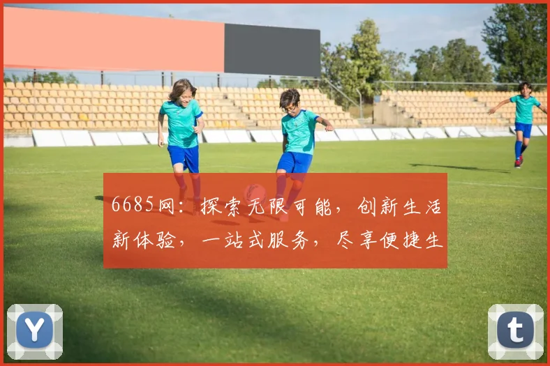 6685网：探索无限可能，创新生活新体验，一站式服务，尽享便捷生活，三大亮点，不容错过