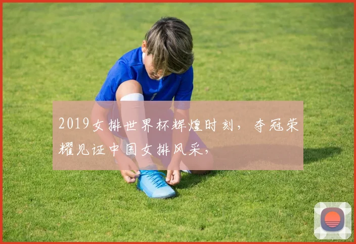 2019女排世界杯辉煌时刻，夺冠荣耀见证中国女排风采，